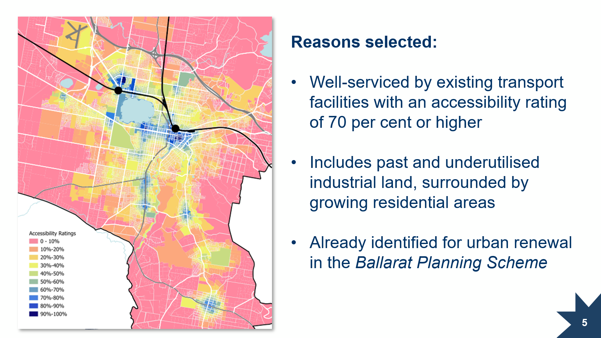 Reasons selected: Well-serviced by existing transport facilities with an accessibility rating of 70 per cent or higher; Includes past and underutilised industrial land, surrounded by growing residential areas; Already identified for urban renewal in the Ballarat Planning Scheme